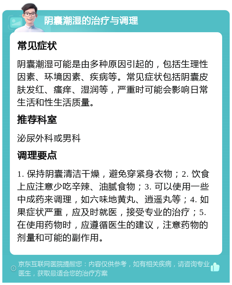 阴囊潮湿的治疗与调理 常见症状 阴囊潮湿可能是由多种原因引起的，包括生理性因素、环境因素、疾病等。常见症状包括阴囊皮肤发红、瘙痒、湿润等，严重时可能会影响日常生活和性生活质量。 推荐科室 泌尿外科或男科 调理要点 1. 保持阴囊清洁干燥，避免穿紧身衣物；2. 饮食上应注意少吃辛辣、油腻食物；3. 可以使用一些中成药来调理，如六味地黄丸、逍遥丸等；4. 如果症状严重，应及时就医，接受专业的治疗；5. 在使用药物时，应遵循医生的建议，注意药物的剂量和可能的副作用。