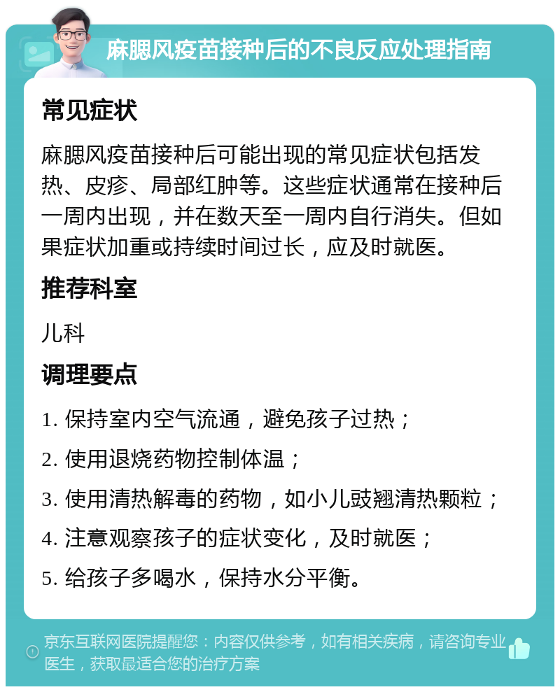 麻腮风疫苗接种后的不良反应处理指南 常见症状 麻腮风疫苗接种后可能出现的常见症状包括发热、皮疹、局部红肿等。这些症状通常在接种后一周内出现，并在数天至一周内自行消失。但如果症状加重或持续时间过长，应及时就医。 推荐科室 儿科 调理要点 1. 保持室内空气流通，避免孩子过热； 2. 使用退烧药物控制体温； 3. 使用清热解毒的药物，如小儿豉翘清热颗粒； 4. 注意观察孩子的症状变化，及时就医； 5. 给孩子多喝水，保持水分平衡。