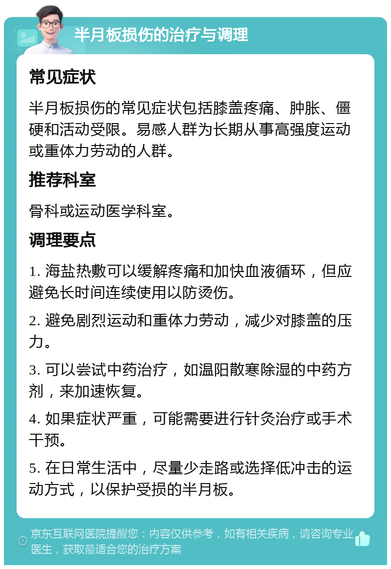 半月板损伤的治疗与调理 常见症状 半月板损伤的常见症状包括膝盖疼痛、肿胀、僵硬和活动受限。易感人群为长期从事高强度运动或重体力劳动的人群。 推荐科室 骨科或运动医学科室。 调理要点 1. 海盐热敷可以缓解疼痛和加快血液循环，但应避免长时间连续使用以防烫伤。 2. 避免剧烈运动和重体力劳动，减少对膝盖的压力。 3. 可以尝试中药治疗，如温阳散寒除湿的中药方剂，来加速恢复。 4. 如果症状严重，可能需要进行针灸治疗或手术干预。 5. 在日常生活中，尽量少走路或选择低冲击的运动方式，以保护受损的半月板。