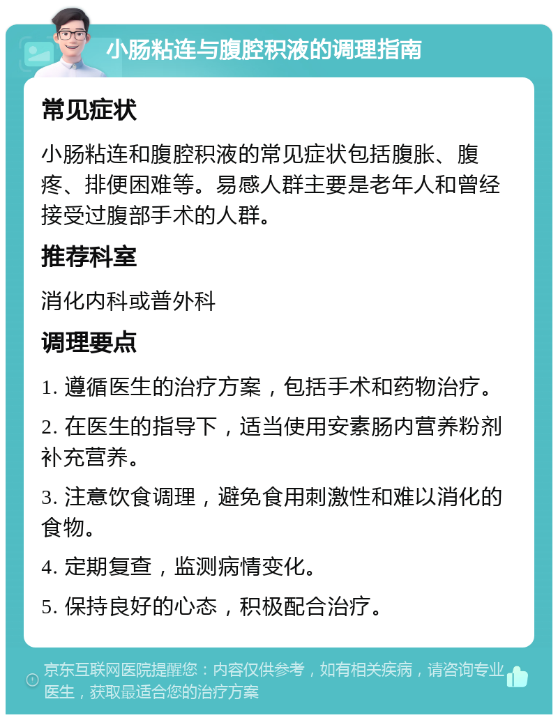 小肠粘连与腹腔积液的调理指南 常见症状 小肠粘连和腹腔积液的常见症状包括腹胀、腹疼、排便困难等。易感人群主要是老年人和曾经接受过腹部手术的人群。 推荐科室 消化内科或普外科 调理要点 1. 遵循医生的治疗方案，包括手术和药物治疗。 2. 在医生的指导下，适当使用安素肠内营养粉剂补充营养。 3. 注意饮食调理，避免食用刺激性和难以消化的食物。 4. 定期复查，监测病情变化。 5. 保持良好的心态，积极配合治疗。