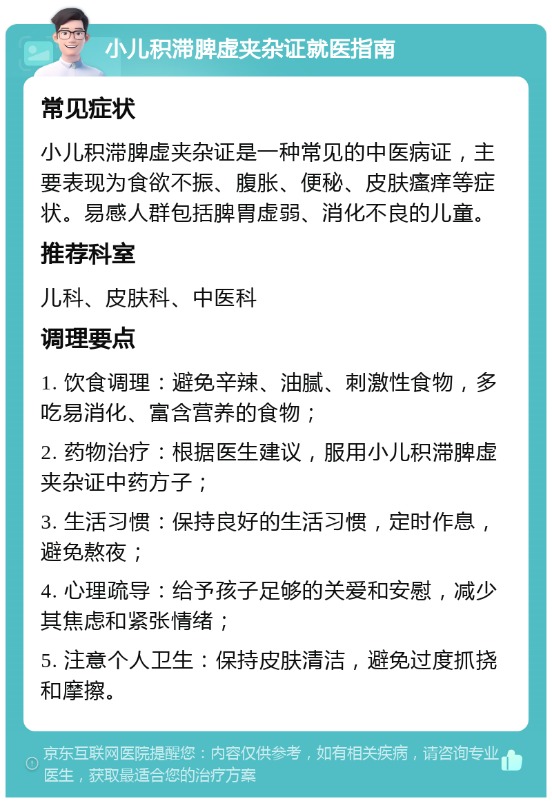 小儿积滞脾虚夹杂证就医指南 常见症状 小儿积滞脾虚夹杂证是一种常见的中医病证，主要表现为食欲不振、腹胀、便秘、皮肤瘙痒等症状。易感人群包括脾胃虚弱、消化不良的儿童。 推荐科室 儿科、皮肤科、中医科 调理要点 1. 饮食调理：避免辛辣、油腻、刺激性食物，多吃易消化、富含营养的食物； 2. 药物治疗：根据医生建议，服用小儿积滞脾虚夹杂证中药方子； 3. 生活习惯：保持良好的生活习惯，定时作息，避免熬夜； 4. 心理疏导：给予孩子足够的关爱和安慰，减少其焦虑和紧张情绪； 5. 注意个人卫生：保持皮肤清洁，避免过度抓挠和摩擦。