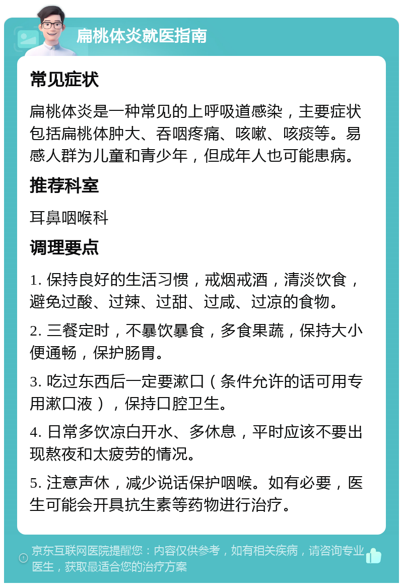 扁桃体炎就医指南 常见症状 扁桃体炎是一种常见的上呼吸道感染，主要症状包括扁桃体肿大、吞咽疼痛、咳嗽、咳痰等。易感人群为儿童和青少年，但成年人也可能患病。 推荐科室 耳鼻咽喉科 调理要点 1. 保持良好的生活习惯，戒烟戒酒，清淡饮食，避免过酸、过辣、过甜、过咸、过凉的食物。 2. 三餐定时，不暴饮暴食，多食果蔬，保持大小便通畅，保护肠胃。 3. 吃过东西后一定要漱口（条件允许的话可用专用漱口液），保持口腔卫生。 4. 日常多饮凉白开水、多休息，平时应该不要出现熬夜和太疲劳的情况。 5. 注意声休，减少说话保护咽喉。如有必要，医生可能会开具抗生素等药物进行治疗。