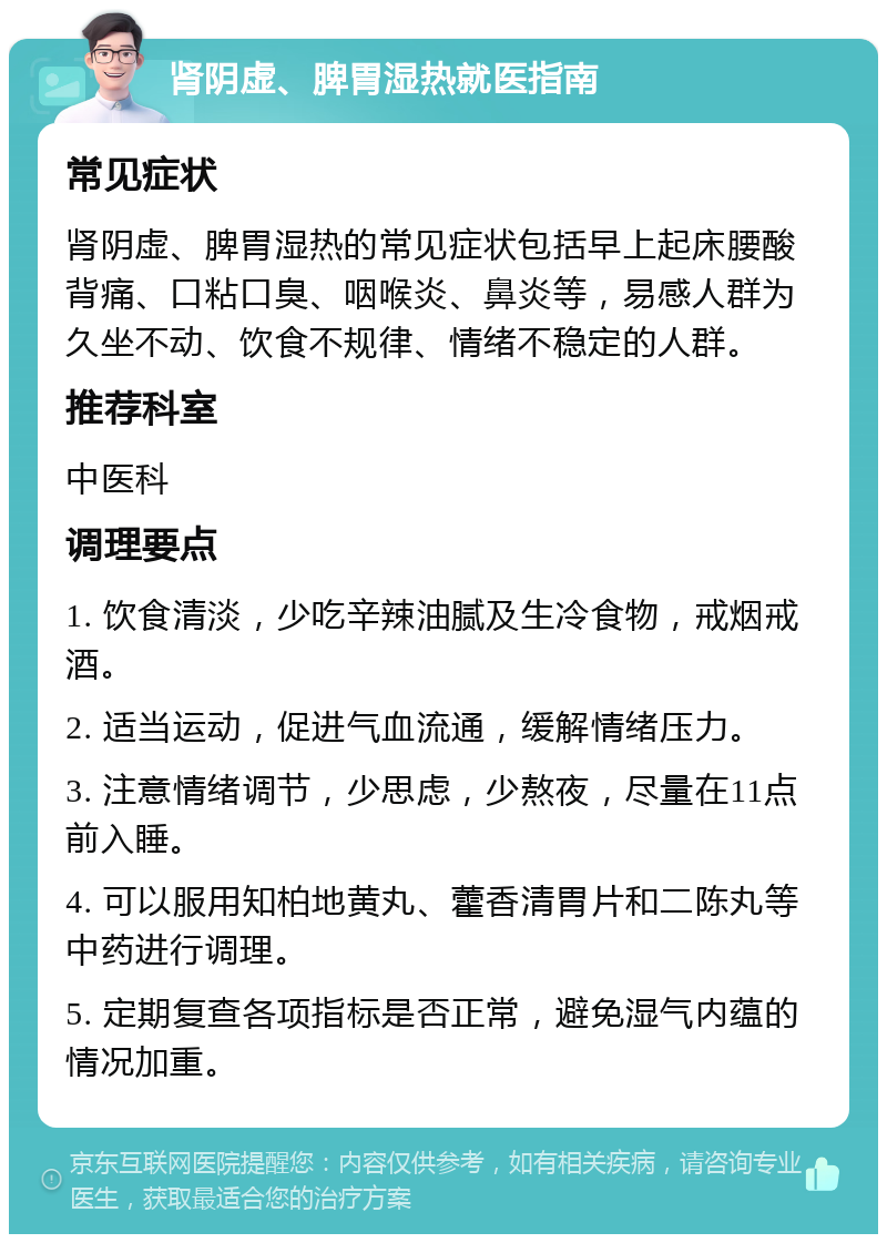 肾阴虚、脾胃湿热就医指南 常见症状 肾阴虚、脾胃湿热的常见症状包括早上起床腰酸背痛、口粘口臭、咽喉炎、鼻炎等，易感人群为久坐不动、饮食不规律、情绪不稳定的人群。 推荐科室 中医科 调理要点 1. 饮食清淡，少吃辛辣油腻及生冷食物，戒烟戒酒。 2. 适当运动，促进气血流通，缓解情绪压力。 3. 注意情绪调节，少思虑，少熬夜，尽量在11点前入睡。 4. 可以服用知柏地黄丸、藿香清胃片和二陈丸等中药进行调理。 5. 定期复查各项指标是否正常，避免湿气内蕴的情况加重。