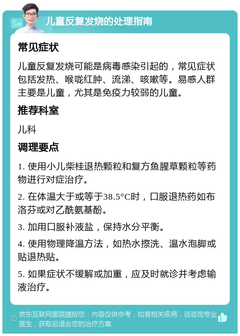 儿童反复发烧的处理指南 常见症状 儿童反复发烧可能是病毒感染引起的，常见症状包括发热、喉咙红肿、流涕、咳嗽等。易感人群主要是儿童，尤其是免疫力较弱的儿童。 推荐科室 儿科 调理要点 1. 使用小儿柴桂退热颗粒和复方鱼腥草颗粒等药物进行对症治疗。 2. 在体温大于或等于38.5°C时，口服退热药如布洛芬或对乙酰氨基酚。 3. 加用口服补液盐，保持水分平衡。 4. 使用物理降温方法，如热水摖洗、温水泡脚或贴退热贴。 5. 如果症状不缓解或加重，应及时就诊并考虑输液治疗。