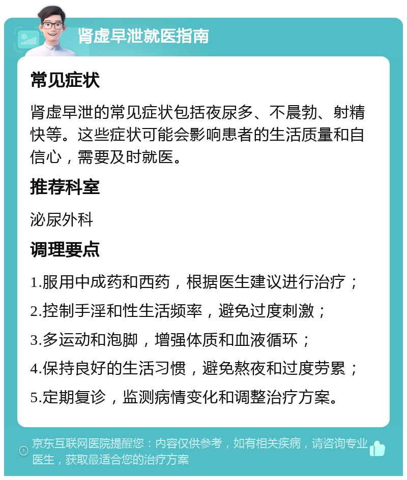 肾虚早泄就医指南 常见症状 肾虚早泄的常见症状包括夜尿多、不晨勃、射精快等。这些症状可能会影响患者的生活质量和自信心，需要及时就医。 推荐科室 泌尿外科 调理要点 1.服用中成药和西药，根据医生建议进行治疗； 2.控制手淫和性生活频率，避免过度刺激； 3.多运动和泡脚，增强体质和血液循环； 4.保持良好的生活习惯，避免熬夜和过度劳累； 5.定期复诊，监测病情变化和调整治疗方案。