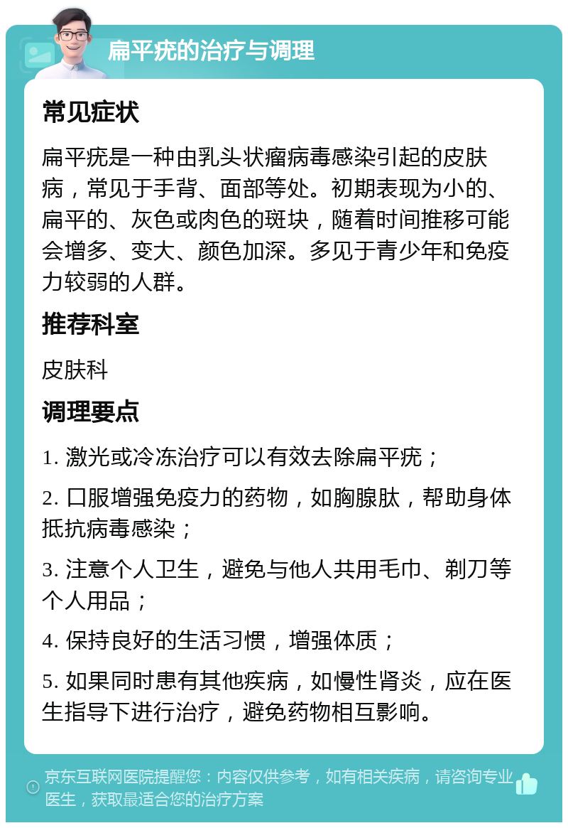 扁平疣的治疗与调理 常见症状 扁平疣是一种由乳头状瘤病毒感染引起的皮肤病，常见于手背、面部等处。初期表现为小的、扁平的、灰色或肉色的斑块，随着时间推移可能会增多、变大、颜色加深。多见于青少年和免疫力较弱的人群。 推荐科室 皮肤科 调理要点 1. 激光或冷冻治疗可以有效去除扁平疣； 2. 口服增强免疫力的药物，如胸腺肽，帮助身体抵抗病毒感染； 3. 注意个人卫生，避免与他人共用毛巾、剃刀等个人用品； 4. 保持良好的生活习惯，增强体质； 5. 如果同时患有其他疾病，如慢性肾炎，应在医生指导下进行治疗，避免药物相互影响。