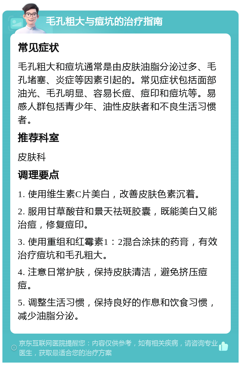 毛孔粗大与痘坑的治疗指南 常见症状 毛孔粗大和痘坑通常是由皮肤油脂分泌过多、毛孔堵塞、炎症等因素引起的。常见症状包括面部油光、毛孔明显、容易长痘、痘印和痘坑等。易感人群包括青少年、油性皮肤者和不良生活习惯者。 推荐科室 皮肤科 调理要点 1. 使用维生素C片美白，改善皮肤色素沉着。 2. 服用甘草酸苷和景天祛斑胶囊，既能美白又能治痘，修复痘印。 3. 使用重组和红霉素1：2混合涂抹的药膏，有效治疗痘坑和毛孔粗大。 4. 注意日常护肤，保持皮肤清洁，避免挤压痘痘。 5. 调整生活习惯，保持良好的作息和饮食习惯，减少油脂分泌。