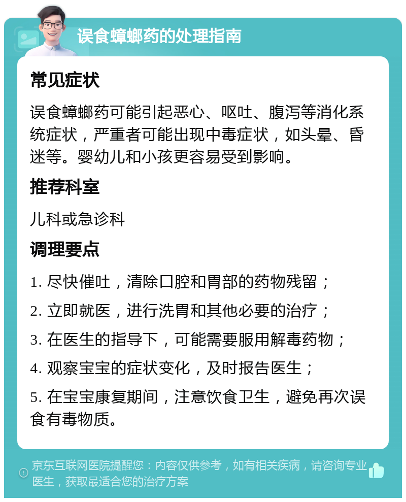 误食蟑螂药的处理指南 常见症状 误食蟑螂药可能引起恶心、呕吐、腹泻等消化系统症状，严重者可能出现中毒症状，如头晕、昏迷等。婴幼儿和小孩更容易受到影响。 推荐科室 儿科或急诊科 调理要点 1. 尽快催吐，清除口腔和胃部的药物残留； 2. 立即就医，进行洗胃和其他必要的治疗； 3. 在医生的指导下，可能需要服用解毒药物； 4. 观察宝宝的症状变化，及时报告医生； 5. 在宝宝康复期间，注意饮食卫生，避免再次误食有毒物质。