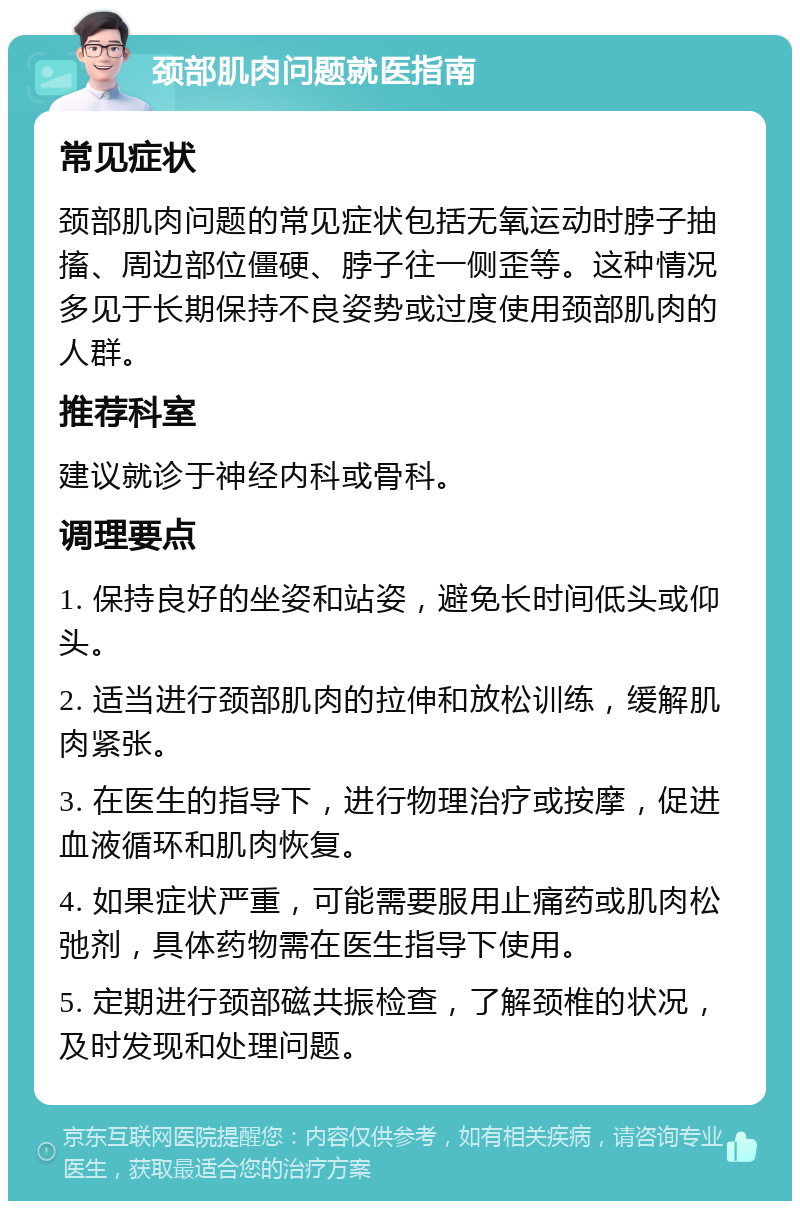 颈部肌肉问题就医指南 常见症状 颈部肌肉问题的常见症状包括无氧运动时脖子抽搐、周边部位僵硬、脖子往一侧歪等。这种情况多见于长期保持不良姿势或过度使用颈部肌肉的人群。 推荐科室 建议就诊于神经内科或骨科。 调理要点 1. 保持良好的坐姿和站姿，避免长时间低头或仰头。 2. 适当进行颈部肌肉的拉伸和放松训练，缓解肌肉紧张。 3. 在医生的指导下，进行物理治疗或按摩，促进血液循环和肌肉恢复。 4. 如果症状严重，可能需要服用止痛药或肌肉松弛剂，具体药物需在医生指导下使用。 5. 定期进行颈部磁共振检查，了解颈椎的状况，及时发现和处理问题。