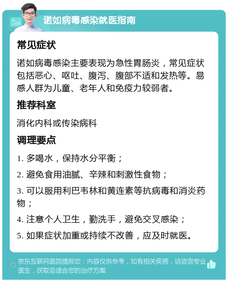 诺如病毒感染就医指南 常见症状 诺如病毒感染主要表现为急性胃肠炎，常见症状包括恶心、呕吐、腹泻、腹部不适和发热等。易感人群为儿童、老年人和免疫力较弱者。 推荐科室 消化内科或传染病科 调理要点 1. 多喝水，保持水分平衡； 2. 避免食用油腻、辛辣和刺激性食物； 3. 可以服用利巴韦林和黄连素等抗病毒和消炎药物； 4. 注意个人卫生，勤洗手，避免交叉感染； 5. 如果症状加重或持续不改善，应及时就医。