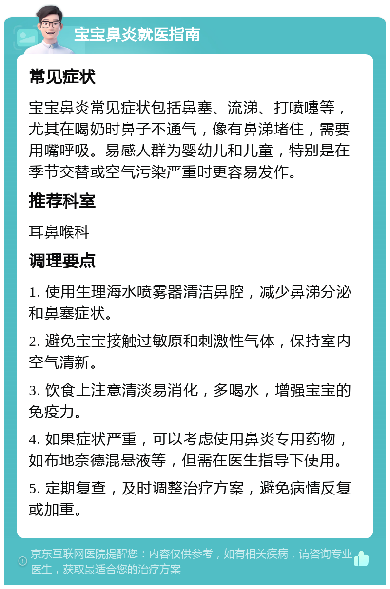 宝宝鼻炎就医指南 常见症状 宝宝鼻炎常见症状包括鼻塞、流涕、打喷嚏等，尤其在喝奶时鼻子不通气，像有鼻涕堵住，需要用嘴呼吸。易感人群为婴幼儿和儿童，特别是在季节交替或空气污染严重时更容易发作。 推荐科室 耳鼻喉科 调理要点 1. 使用生理海水喷雾器清洁鼻腔，减少鼻涕分泌和鼻塞症状。 2. 避免宝宝接触过敏原和刺激性气体，保持室内空气清新。 3. 饮食上注意清淡易消化，多喝水，增强宝宝的免疫力。 4. 如果症状严重，可以考虑使用鼻炎专用药物，如布地奈德混悬液等，但需在医生指导下使用。 5. 定期复查，及时调整治疗方案，避免病情反复或加重。