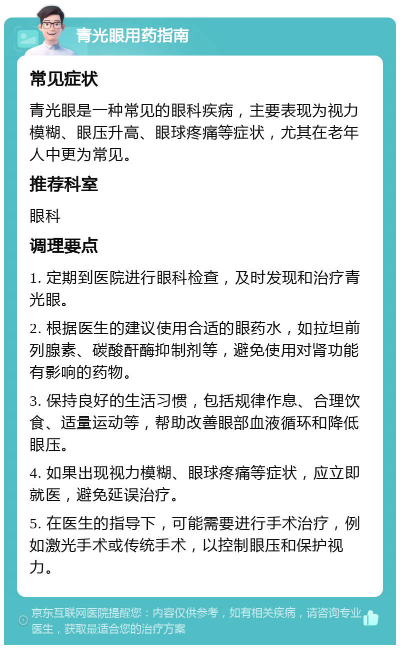 青光眼用药指南 常见症状 青光眼是一种常见的眼科疾病，主要表现为视力模糊、眼压升高、眼球疼痛等症状，尤其在老年人中更为常见。 推荐科室 眼科 调理要点 1. 定期到医院进行眼科检查，及时发现和治疗青光眼。 2. 根据医生的建议使用合适的眼药水，如拉坦前列腺素、碳酸酐酶抑制剂等，避免使用对肾功能有影响的药物。 3. 保持良好的生活习惯，包括规律作息、合理饮食、适量运动等，帮助改善眼部血液循环和降低眼压。 4. 如果出现视力模糊、眼球疼痛等症状，应立即就医，避免延误治疗。 5. 在医生的指导下，可能需要进行手术治疗，例如激光手术或传统手术，以控制眼压和保护视力。