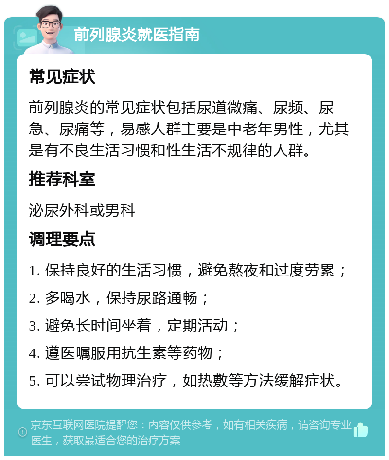 前列腺炎就医指南 常见症状 前列腺炎的常见症状包括尿道微痛、尿频、尿急、尿痛等，易感人群主要是中老年男性，尤其是有不良生活习惯和性生活不规律的人群。 推荐科室 泌尿外科或男科 调理要点 1. 保持良好的生活习惯，避免熬夜和过度劳累； 2. 多喝水，保持尿路通畅； 3. 避免长时间坐着，定期活动； 4. 遵医嘱服用抗生素等药物； 5. 可以尝试物理治疗，如热敷等方法缓解症状。