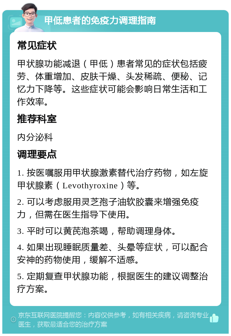 甲低患者的免疫力调理指南 常见症状 甲状腺功能减退（甲低）患者常见的症状包括疲劳、体重增加、皮肤干燥、头发稀疏、便秘、记忆力下降等。这些症状可能会影响日常生活和工作效率。 推荐科室 内分泌科 调理要点 1. 按医嘱服用甲状腺激素替代治疗药物，如左旋甲状腺素（Levothyroxine）等。 2. 可以考虑服用灵芝孢子油软胶囊来增强免疫力，但需在医生指导下使用。 3. 平时可以黄芪泡茶喝，帮助调理身体。 4. 如果出现睡眠质量差、头晕等症状，可以配合安神的药物使用，缓解不适感。 5. 定期复查甲状腺功能，根据医生的建议调整治疗方案。