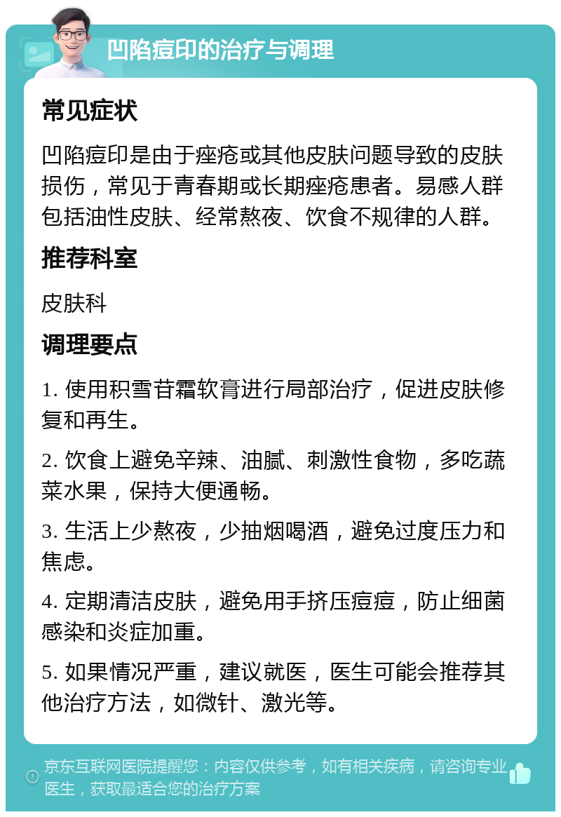 凹陷痘印的治疗与调理 常见症状 凹陷痘印是由于痤疮或其他皮肤问题导致的皮肤损伤，常见于青春期或长期痤疮患者。易感人群包括油性皮肤、经常熬夜、饮食不规律的人群。 推荐科室 皮肤科 调理要点 1. 使用积雪苷霜软膏进行局部治疗，促进皮肤修复和再生。 2. 饮食上避免辛辣、油腻、刺激性食物，多吃蔬菜水果，保持大便通畅。 3. 生活上少熬夜，少抽烟喝酒，避免过度压力和焦虑。 4. 定期清洁皮肤，避免用手挤压痘痘，防止细菌感染和炎症加重。 5. 如果情况严重，建议就医，医生可能会推荐其他治疗方法，如微针、激光等。