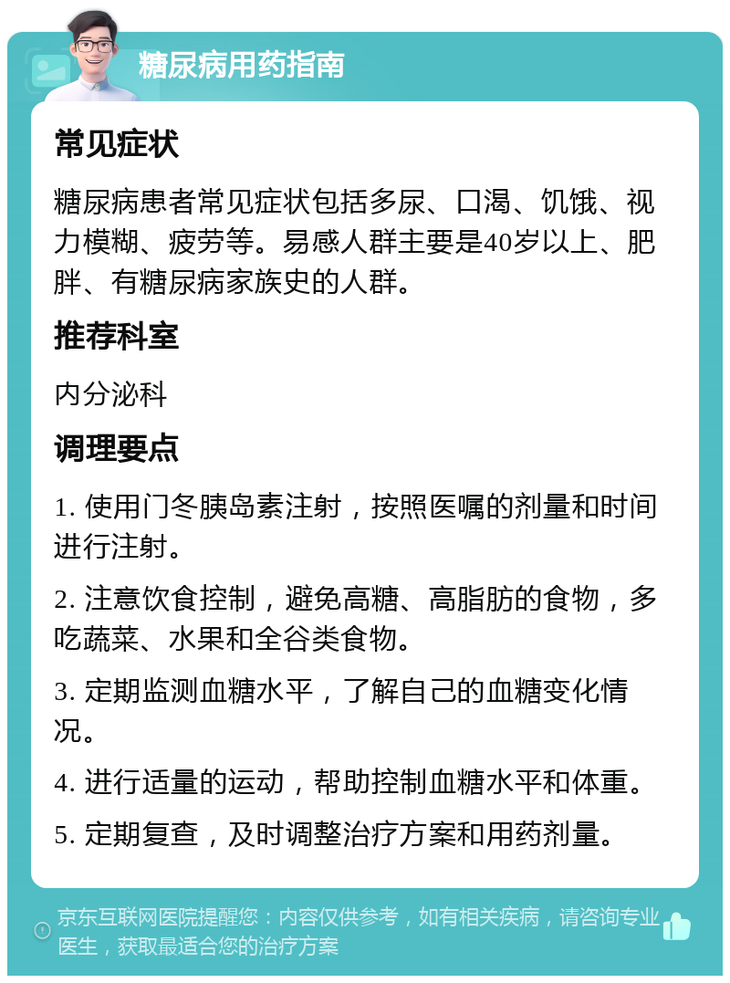 糖尿病用药指南 常见症状 糖尿病患者常见症状包括多尿、口渴、饥饿、视力模糊、疲劳等。易感人群主要是40岁以上、肥胖、有糖尿病家族史的人群。 推荐科室 内分泌科 调理要点 1. 使用门冬胰岛素注射，按照医嘱的剂量和时间进行注射。 2. 注意饮食控制，避免高糖、高脂肪的食物，多吃蔬菜、水果和全谷类食物。 3. 定期监测血糖水平，了解自己的血糖变化情况。 4. 进行适量的运动，帮助控制血糖水平和体重。 5. 定期复查，及时调整治疗方案和用药剂量。