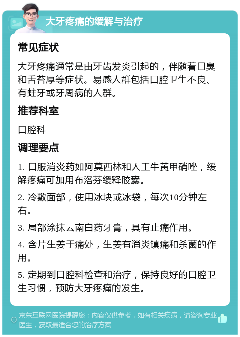 大牙疼痛的缓解与治疗 常见症状 大牙疼痛通常是由牙齿发炎引起的，伴随着口臭和舌苔厚等症状。易感人群包括口腔卫生不良、有蛀牙或牙周病的人群。 推荐科室 口腔科 调理要点 1. 口服消炎药如阿莫西林和人工牛黄甲硝唑，缓解疼痛可加用布洛芬缓释胶囊。 2. 冷敷面部，使用冰块或冰袋，每次10分钟左右。 3. 局部涂抹云南白药牙膏，具有止痛作用。 4. 含片生姜于痛处，生姜有消炎镇痛和杀菌的作用。 5. 定期到口腔科检查和治疗，保持良好的口腔卫生习惯，预防大牙疼痛的发生。