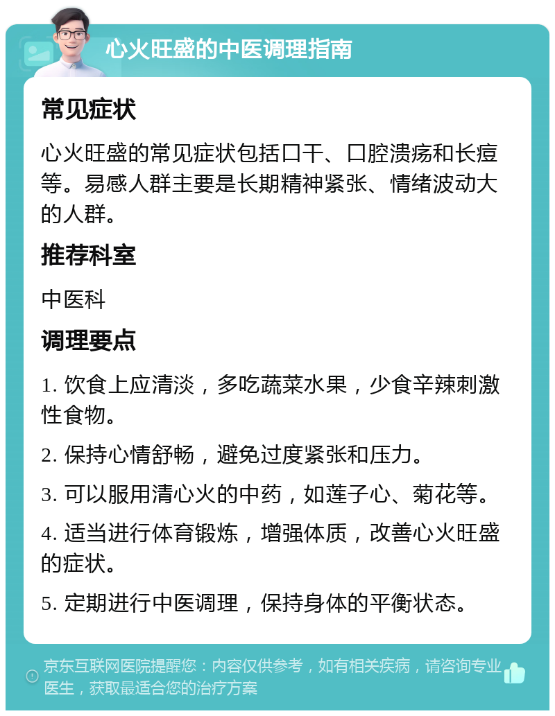 心火旺盛的中医调理指南 常见症状 心火旺盛的常见症状包括口干、口腔溃疡和长痘等。易感人群主要是长期精神紧张、情绪波动大的人群。 推荐科室 中医科 调理要点 1. 饮食上应清淡，多吃蔬菜水果，少食辛辣刺激性食物。 2. 保持心情舒畅，避免过度紧张和压力。 3. 可以服用清心火的中药，如莲子心、菊花等。 4. 适当进行体育锻炼，增强体质，改善心火旺盛的症状。 5. 定期进行中医调理，保持身体的平衡状态。