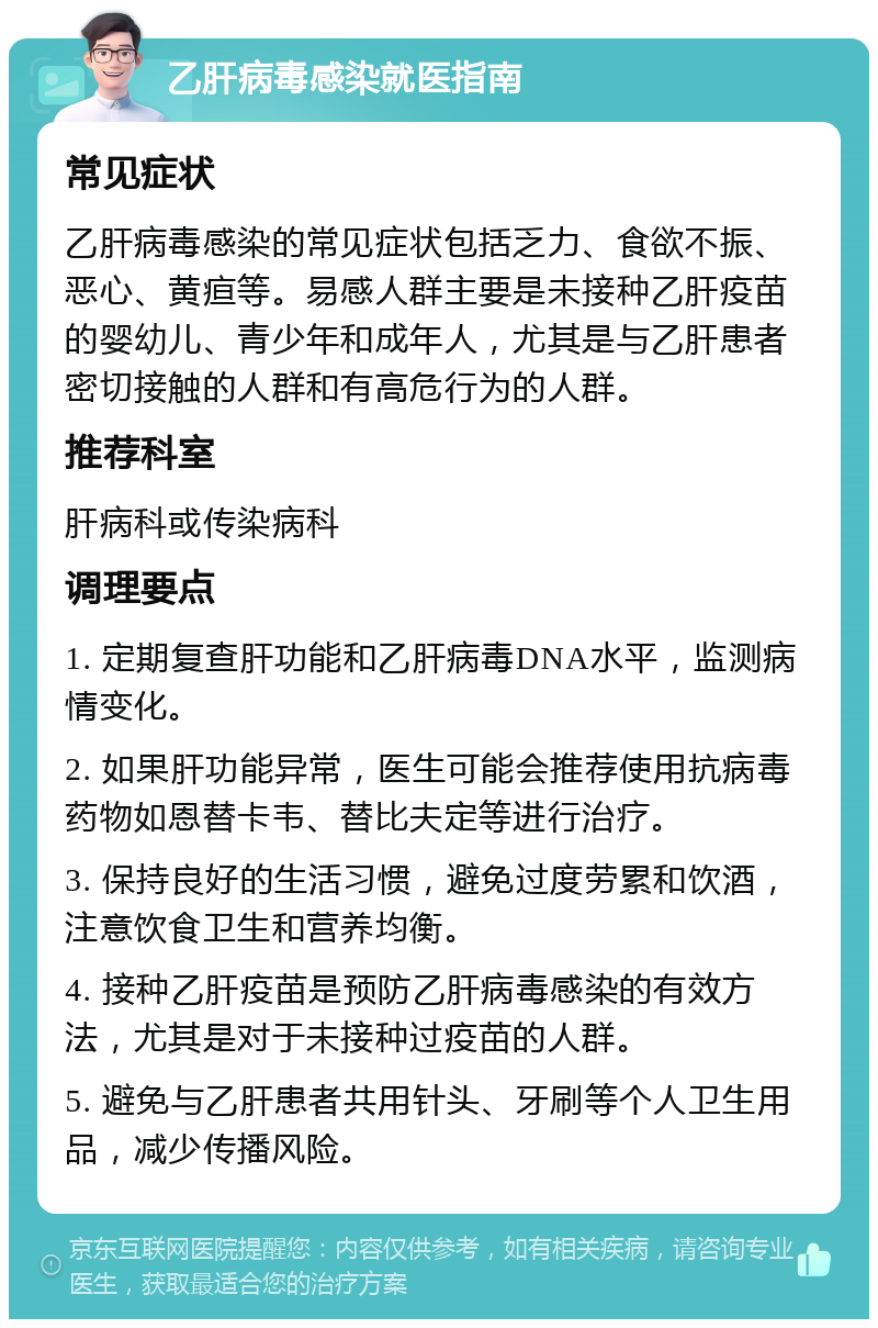 乙肝病毒感染就医指南 常见症状 乙肝病毒感染的常见症状包括乏力、食欲不振、恶心、黄疸等。易感人群主要是未接种乙肝疫苗的婴幼儿、青少年和成年人，尤其是与乙肝患者密切接触的人群和有高危行为的人群。 推荐科室 肝病科或传染病科 调理要点 1. 定期复查肝功能和乙肝病毒DNA水平，监测病情变化。 2. 如果肝功能异常，医生可能会推荐使用抗病毒药物如恩替卡韦、替比夫定等进行治疗。 3. 保持良好的生活习惯，避免过度劳累和饮酒，注意饮食卫生和营养均衡。 4. 接种乙肝疫苗是预防乙肝病毒感染的有效方法，尤其是对于未接种过疫苗的人群。 5. 避免与乙肝患者共用针头、牙刷等个人卫生用品，减少传播风险。