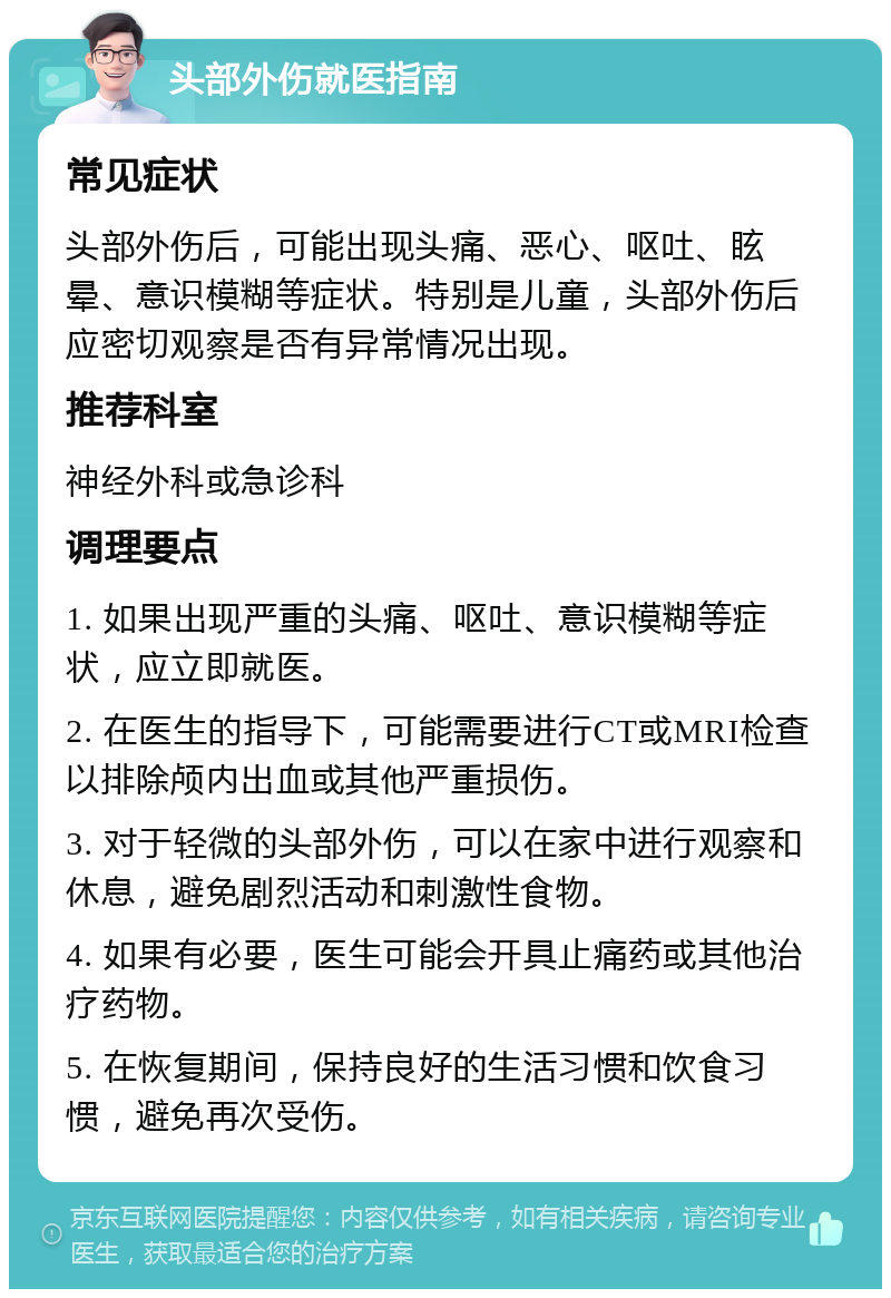 头部外伤就医指南 常见症状 头部外伤后，可能出现头痛、恶心、呕吐、眩晕、意识模糊等症状。特别是儿童，头部外伤后应密切观察是否有异常情况出现。 推荐科室 神经外科或急诊科 调理要点 1. 如果出现严重的头痛、呕吐、意识模糊等症状，应立即就医。 2. 在医生的指导下，可能需要进行CT或MRI检查以排除颅内出血或其他严重损伤。 3. 对于轻微的头部外伤，可以在家中进行观察和休息，避免剧烈活动和刺激性食物。 4. 如果有必要，医生可能会开具止痛药或其他治疗药物。 5. 在恢复期间，保持良好的生活习惯和饮食习惯，避免再次受伤。