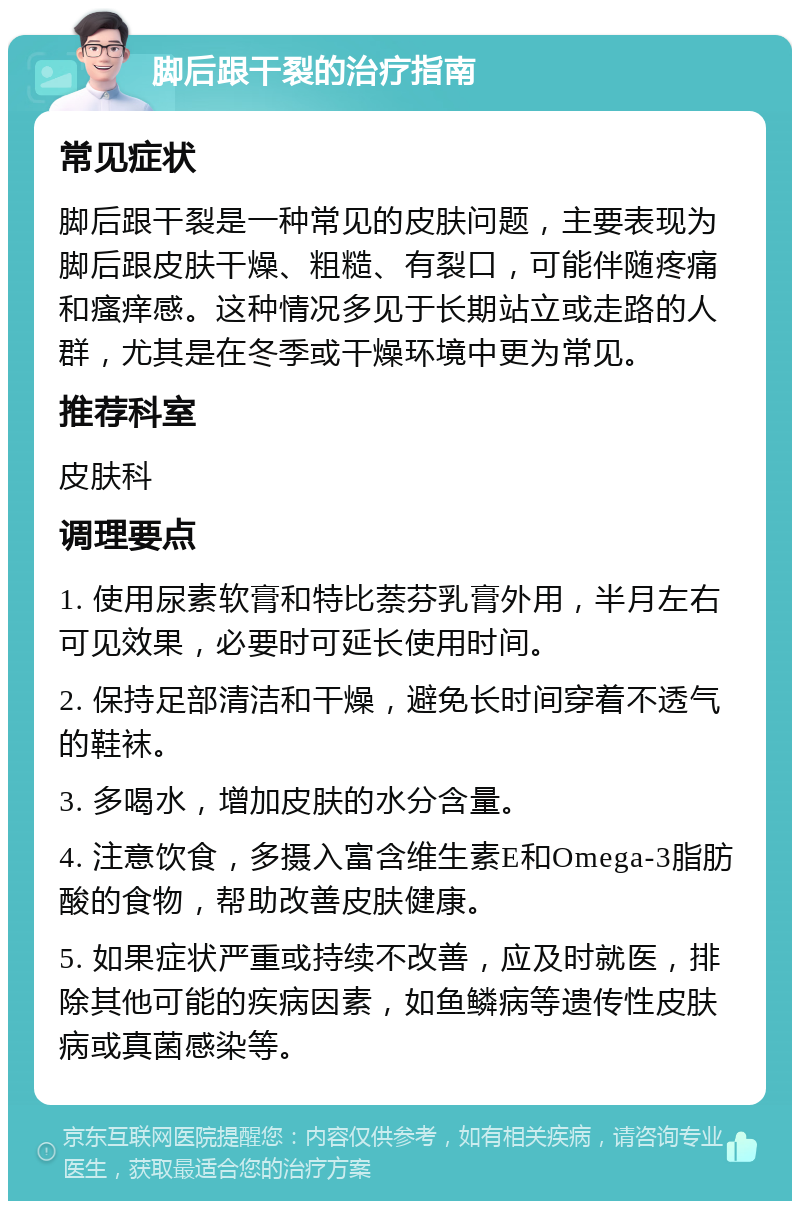 脚后跟干裂的治疗指南 常见症状 脚后跟干裂是一种常见的皮肤问题，主要表现为脚后跟皮肤干燥、粗糙、有裂口，可能伴随疼痛和瘙痒感。这种情况多见于长期站立或走路的人群，尤其是在冬季或干燥环境中更为常见。 推荐科室 皮肤科 调理要点 1. 使用尿素软膏和特比萘芬乳膏外用，半月左右可见效果，必要时可延长使用时间。 2. 保持足部清洁和干燥，避免长时间穿着不透气的鞋袜。 3. 多喝水，增加皮肤的水分含量。 4. 注意饮食，多摄入富含维生素E和Omega-3脂肪酸的食物，帮助改善皮肤健康。 5. 如果症状严重或持续不改善，应及时就医，排除其他可能的疾病因素，如鱼鳞病等遗传性皮肤病或真菌感染等。