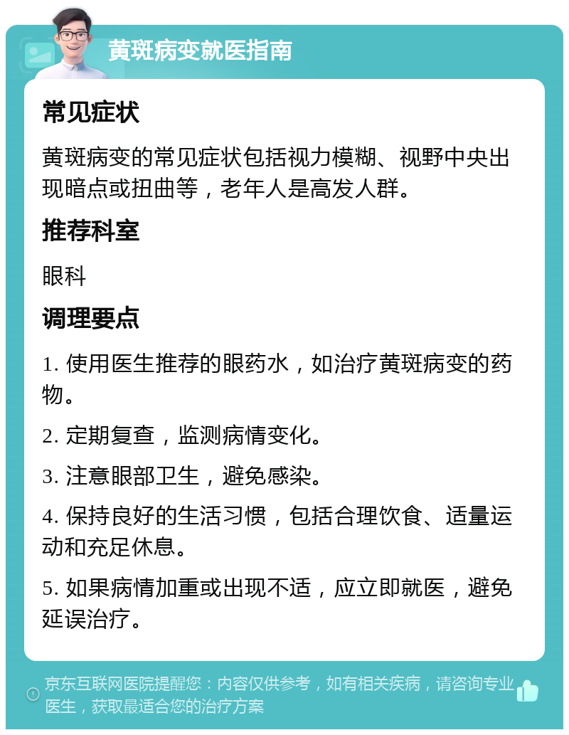 黄斑病变就医指南 常见症状 黄斑病变的常见症状包括视力模糊、视野中央出现暗点或扭曲等，老年人是高发人群。 推荐科室 眼科 调理要点 1. 使用医生推荐的眼药水，如治疗黄斑病变的药物。 2. 定期复查，监测病情变化。 3. 注意眼部卫生，避免感染。 4. 保持良好的生活习惯，包括合理饮食、适量运动和充足休息。 5. 如果病情加重或出现不适，应立即就医，避免延误治疗。