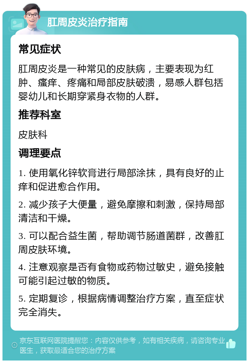 肛周皮炎治疗指南 常见症状 肛周皮炎是一种常见的皮肤病，主要表现为红肿、瘙痒、疼痛和局部皮肤破溃，易感人群包括婴幼儿和长期穿紧身衣物的人群。 推荐科室 皮肤科 调理要点 1. 使用氧化锌软膏进行局部涂抹，具有良好的止痒和促进愈合作用。 2. 减少孩子大便量，避免摩擦和刺激，保持局部清洁和干燥。 3. 可以配合益生菌，帮助调节肠道菌群，改善肛周皮肤环境。 4. 注意观察是否有食物或药物过敏史，避免接触可能引起过敏的物质。 5. 定期复诊，根据病情调整治疗方案，直至症状完全消失。