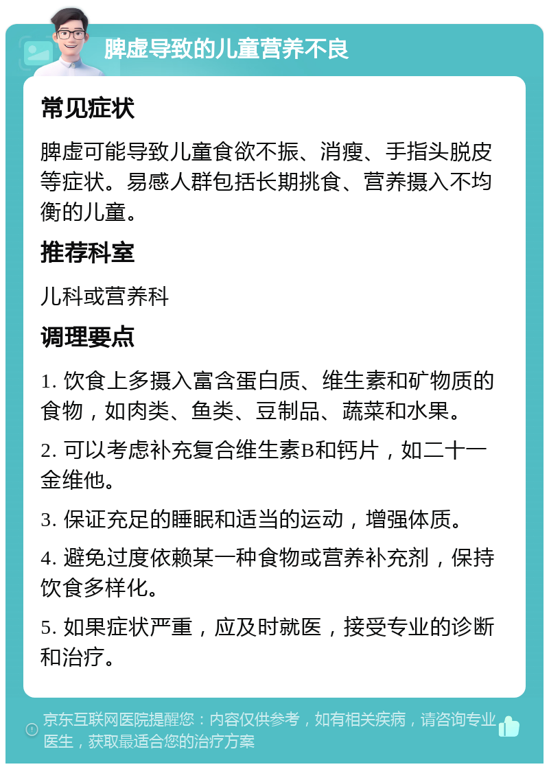 脾虚导致的儿童营养不良 常见症状 脾虚可能导致儿童食欲不振、消瘦、手指头脱皮等症状。易感人群包括长期挑食、营养摄入不均衡的儿童。 推荐科室 儿科或营养科 调理要点 1. 饮食上多摄入富含蛋白质、维生素和矿物质的食物，如肉类、鱼类、豆制品、蔬菜和水果。 2. 可以考虑补充复合维生素B和钙片，如二十一金维他。 3. 保证充足的睡眠和适当的运动，增强体质。 4. 避免过度依赖某一种食物或营养补充剂，保持饮食多样化。 5. 如果症状严重，应及时就医，接受专业的诊断和治疗。