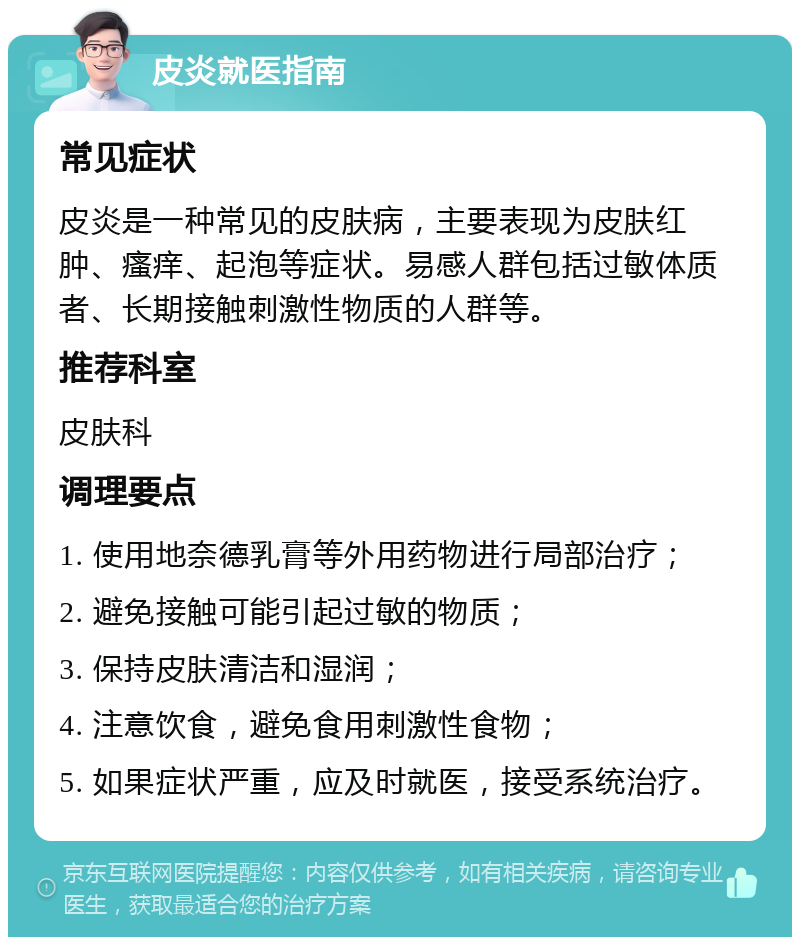 皮炎就医指南 常见症状 皮炎是一种常见的皮肤病，主要表现为皮肤红肿、瘙痒、起泡等症状。易感人群包括过敏体质者、长期接触刺激性物质的人群等。 推荐科室 皮肤科 调理要点 1. 使用地奈德乳膏等外用药物进行局部治疗； 2. 避免接触可能引起过敏的物质； 3. 保持皮肤清洁和湿润； 4. 注意饮食，避免食用刺激性食物； 5. 如果症状严重，应及时就医，接受系统治疗。