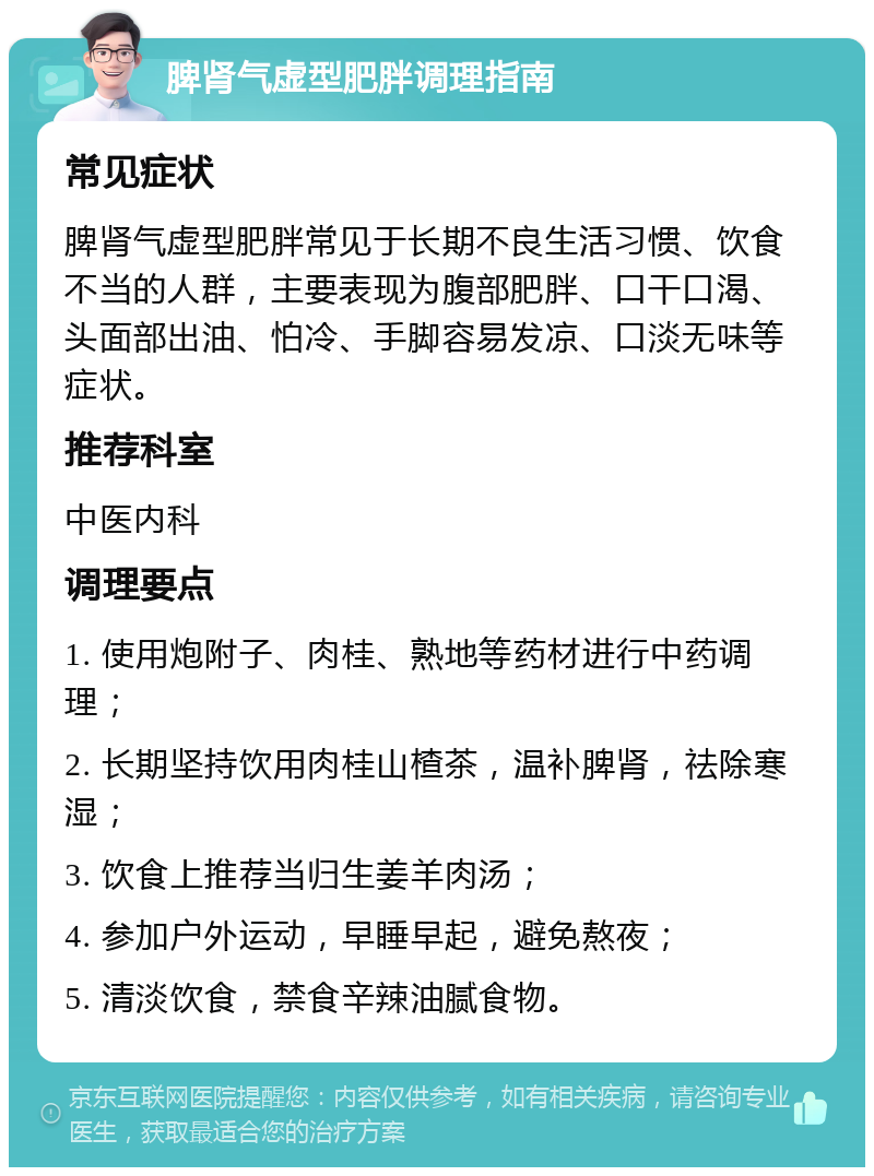 脾肾气虚型肥胖调理指南 常见症状 脾肾气虚型肥胖常见于长期不良生活习惯、饮食不当的人群，主要表现为腹部肥胖、口干口渴、头面部出油、怕冷、手脚容易发凉、口淡无味等症状。 推荐科室 中医内科 调理要点 1. 使用炮附子、肉桂、熟地等药材进行中药调理； 2. 长期坚持饮用肉桂山楂茶，温补脾肾，祛除寒湿； 3. 饮食上推荐当归生姜羊肉汤； 4. 参加户外运动，早睡早起，避免熬夜； 5. 清淡饮食，禁食辛辣油腻食物。