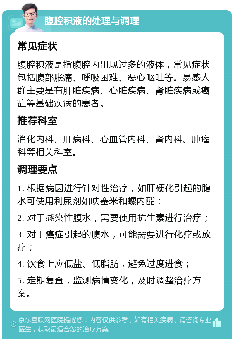 腹腔积液的处理与调理 常见症状 腹腔积液是指腹腔内出现过多的液体，常见症状包括腹部胀痛、呼吸困难、恶心呕吐等。易感人群主要是有肝脏疾病、心脏疾病、肾脏疾病或癌症等基础疾病的患者。 推荐科室 消化内科、肝病科、心血管内科、肾内科、肿瘤科等相关科室。 调理要点 1. 根据病因进行针对性治疗，如肝硬化引起的腹水可使用利尿剂如呋塞米和螺内酯； 2. 对于感染性腹水，需要使用抗生素进行治疗； 3. 对于癌症引起的腹水，可能需要进行化疗或放疗； 4. 饮食上应低盐、低脂肪，避免过度进食； 5. 定期复查，监测病情变化，及时调整治疗方案。