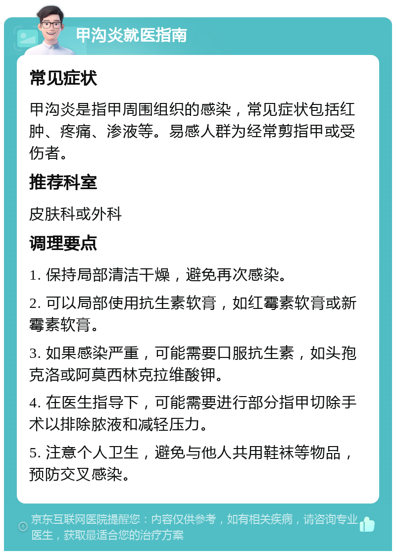 甲沟炎就医指南 常见症状 甲沟炎是指甲周围组织的感染，常见症状包括红肿、疼痛、渗液等。易感人群为经常剪指甲或受伤者。 推荐科室 皮肤科或外科 调理要点 1. 保持局部清洁干燥，避免再次感染。 2. 可以局部使用抗生素软膏，如红霉素软膏或新霉素软膏。 3. 如果感染严重，可能需要口服抗生素，如头孢克洛或阿莫西林克拉维酸钾。 4. 在医生指导下，可能需要进行部分指甲切除手术以排除脓液和减轻压力。 5. 注意个人卫生，避免与他人共用鞋袜等物品，预防交叉感染。