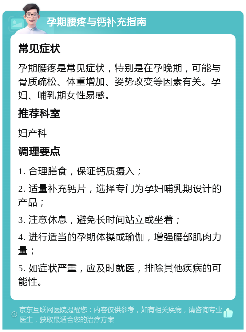 孕期腰疼与钙补充指南 常见症状 孕期腰疼是常见症状，特别是在孕晚期，可能与骨质疏松、体重增加、姿势改变等因素有关。孕妇、哺乳期女性易感。 推荐科室 妇产科 调理要点 1. 合理膳食，保证钙质摄入； 2. 适量补充钙片，选择专门为孕妇哺乳期设计的产品； 3. 注意休息，避免长时间站立或坐着； 4. 进行适当的孕期体操或瑜伽，增强腰部肌肉力量； 5. 如症状严重，应及时就医，排除其他疾病的可能性。