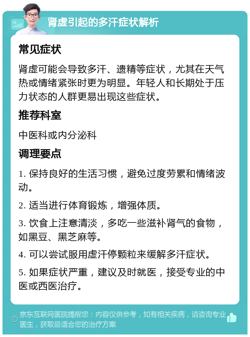 肾虚引起的多汗症状解析 常见症状 肾虚可能会导致多汗、遗精等症状，尤其在天气热或情绪紧张时更为明显。年轻人和长期处于压力状态的人群更易出现这些症状。 推荐科室 中医科或内分泌科 调理要点 1. 保持良好的生活习惯，避免过度劳累和情绪波动。 2. 适当进行体育锻炼，增强体质。 3. 饮食上注意清淡，多吃一些滋补肾气的食物，如黑豆、黑芝麻等。 4. 可以尝试服用虚汗停颗粒来缓解多汗症状。 5. 如果症状严重，建议及时就医，接受专业的中医或西医治疗。