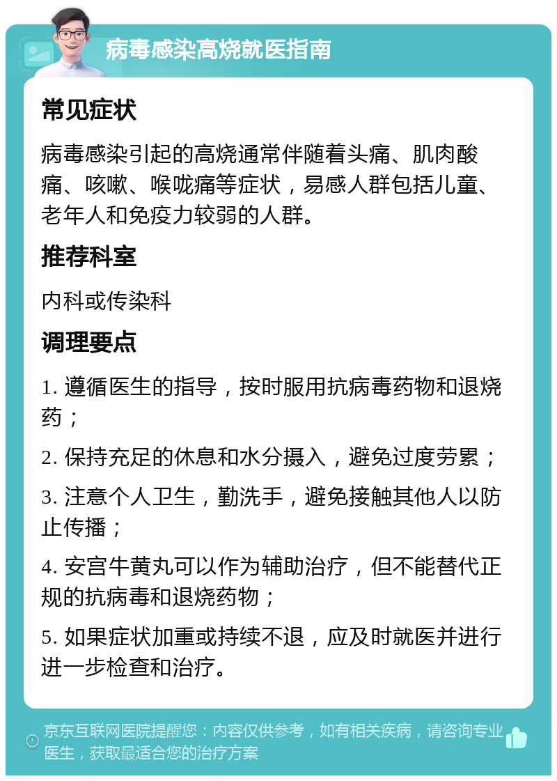 病毒感染高烧就医指南 常见症状 病毒感染引起的高烧通常伴随着头痛、肌肉酸痛、咳嗽、喉咙痛等症状，易感人群包括儿童、老年人和免疫力较弱的人群。 推荐科室 内科或传染科 调理要点 1. 遵循医生的指导，按时服用抗病毒药物和退烧药； 2. 保持充足的休息和水分摄入，避免过度劳累； 3. 注意个人卫生，勤洗手，避免接触其他人以防止传播； 4. 安宫牛黄丸可以作为辅助治疗，但不能替代正规的抗病毒和退烧药物； 5. 如果症状加重或持续不退，应及时就医并进行进一步检查和治疗。