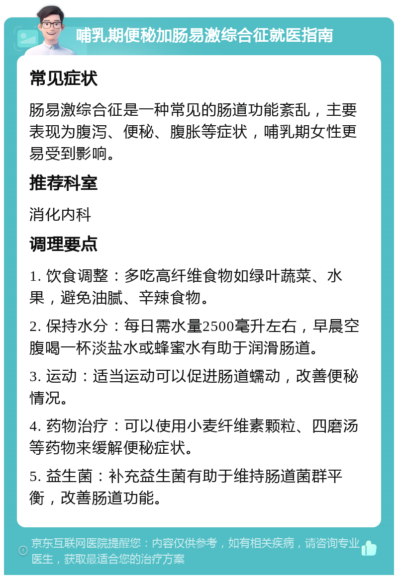 哺乳期便秘加肠易激综合征就医指南 常见症状 肠易激综合征是一种常见的肠道功能紊乱，主要表现为腹泻、便秘、腹胀等症状，哺乳期女性更易受到影响。 推荐科室 消化内科 调理要点 1. 饮食调整：多吃高纤维食物如绿叶蔬菜、水果，避免油腻、辛辣食物。 2. 保持水分：每日需水量2500毫升左右，早晨空腹喝一杯淡盐水或蜂蜜水有助于润滑肠道。 3. 运动：适当运动可以促进肠道蠕动，改善便秘情况。 4. 药物治疗：可以使用小麦纤维素颗粒、四磨汤等药物来缓解便秘症状。 5. 益生菌：补充益生菌有助于维持肠道菌群平衡，改善肠道功能。