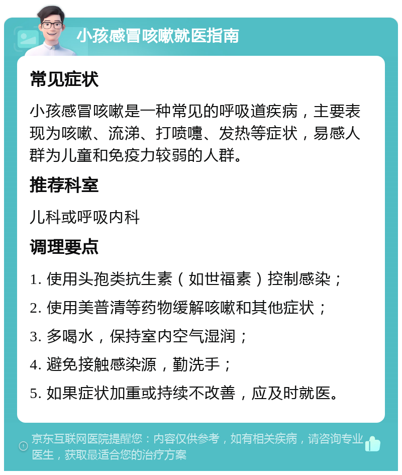 小孩感冒咳嗽就医指南 常见症状 小孩感冒咳嗽是一种常见的呼吸道疾病，主要表现为咳嗽、流涕、打喷嚏、发热等症状，易感人群为儿童和免疫力较弱的人群。 推荐科室 儿科或呼吸内科 调理要点 1. 使用头孢类抗生素（如世福素）控制感染； 2. 使用美普清等药物缓解咳嗽和其他症状； 3. 多喝水，保持室内空气湿润； 4. 避免接触感染源，勤洗手； 5. 如果症状加重或持续不改善，应及时就医。