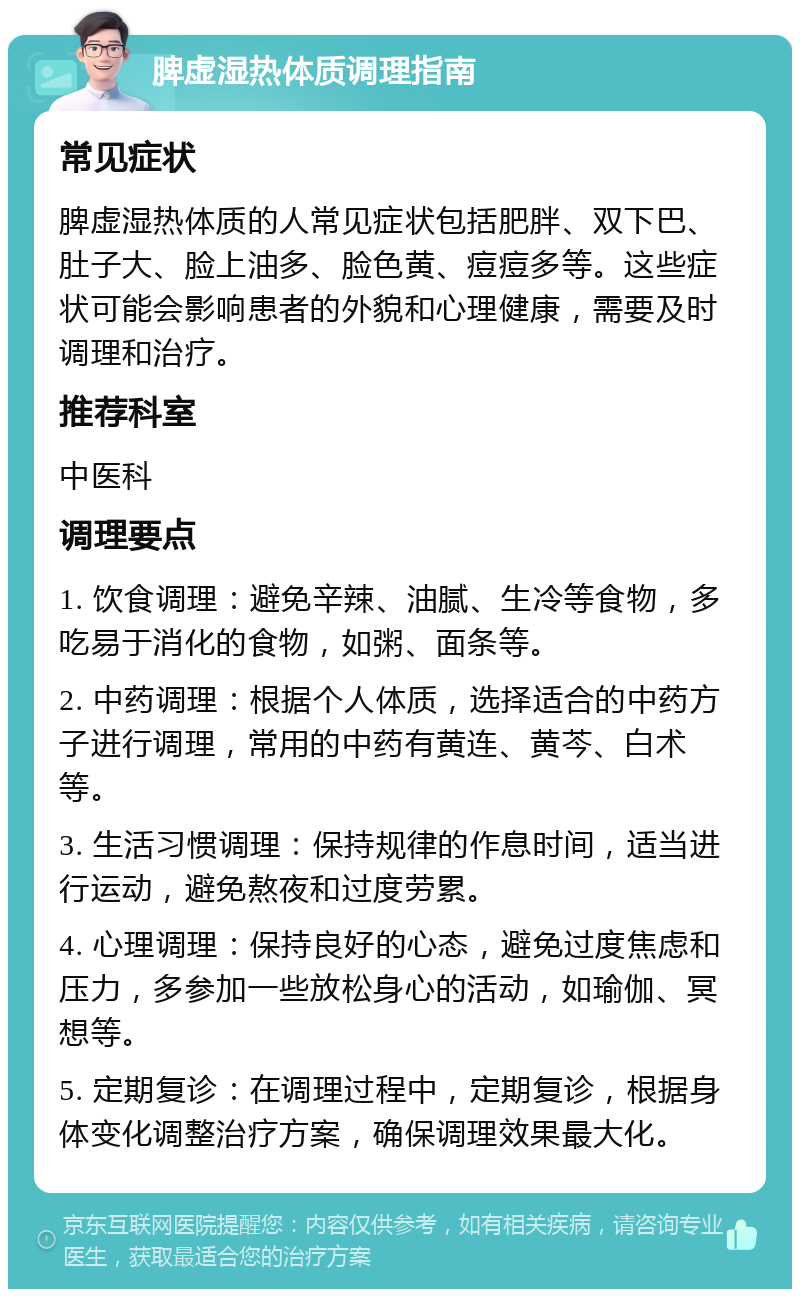 脾虚湿热体质调理指南 常见症状 脾虚湿热体质的人常见症状包括肥胖、双下巴、肚子大、脸上油多、脸色黄、痘痘多等。这些症状可能会影响患者的外貌和心理健康，需要及时调理和治疗。 推荐科室 中医科 调理要点 1. 饮食调理：避免辛辣、油腻、生冷等食物，多吃易于消化的食物，如粥、面条等。 2. 中药调理：根据个人体质，选择适合的中药方子进行调理，常用的中药有黄连、黄芩、白术等。 3. 生活习惯调理：保持规律的作息时间，适当进行运动，避免熬夜和过度劳累。 4. 心理调理：保持良好的心态，避免过度焦虑和压力，多参加一些放松身心的活动，如瑜伽、冥想等。 5. 定期复诊：在调理过程中，定期复诊，根据身体变化调整治疗方案，确保调理效果最大化。