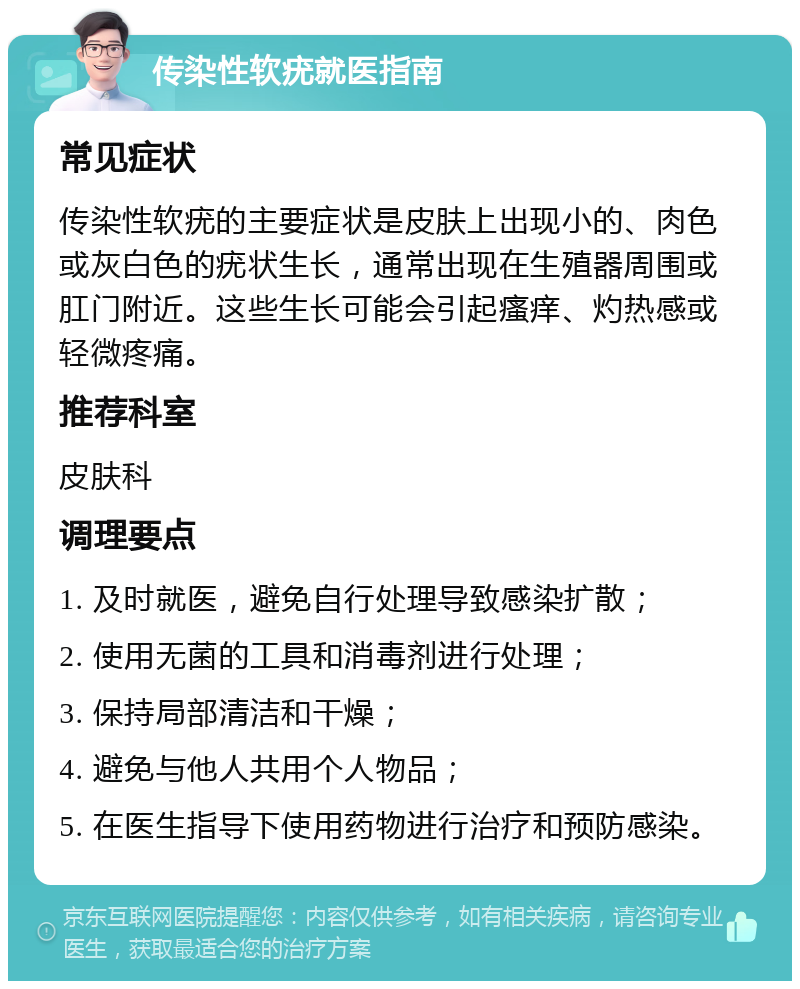 传染性软疣就医指南 常见症状 传染性软疣的主要症状是皮肤上出现小的、肉色或灰白色的疣状生长，通常出现在生殖器周围或肛门附近。这些生长可能会引起瘙痒、灼热感或轻微疼痛。 推荐科室 皮肤科 调理要点 1. 及时就医，避免自行处理导致感染扩散； 2. 使用无菌的工具和消毒剂进行处理； 3. 保持局部清洁和干燥； 4. 避免与他人共用个人物品； 5. 在医生指导下使用药物进行治疗和预防感染。