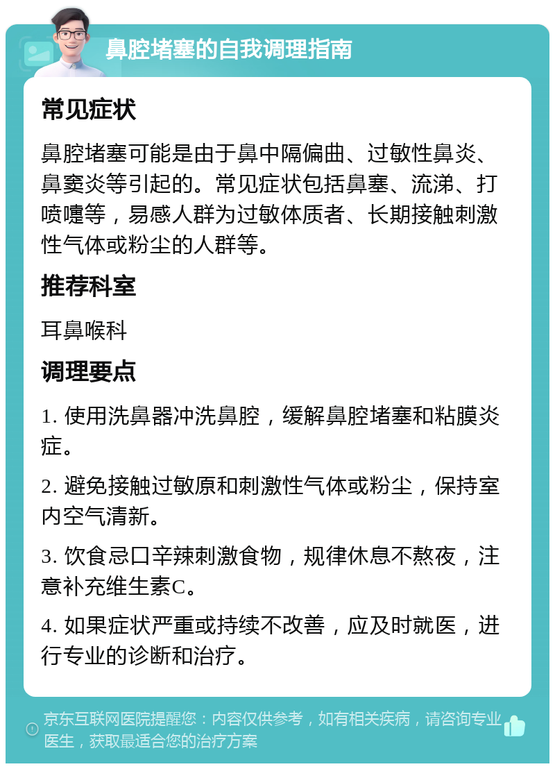 鼻腔堵塞的自我调理指南 常见症状 鼻腔堵塞可能是由于鼻中隔偏曲、过敏性鼻炎、鼻窦炎等引起的。常见症状包括鼻塞、流涕、打喷嚏等，易感人群为过敏体质者、长期接触刺激性气体或粉尘的人群等。 推荐科室 耳鼻喉科 调理要点 1. 使用洗鼻器冲洗鼻腔，缓解鼻腔堵塞和粘膜炎症。 2. 避免接触过敏原和刺激性气体或粉尘，保持室内空气清新。 3. 饮食忌口辛辣刺激食物，规律休息不熬夜，注意补充维生素C。 4. 如果症状严重或持续不改善，应及时就医，进行专业的诊断和治疗。