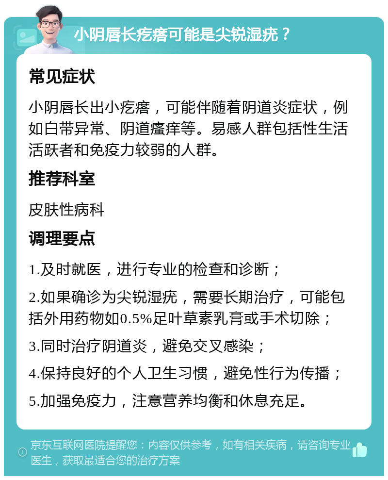 小阴唇长疙瘩可能是尖锐湿疣？ 常见症状 小阴唇长出小疙瘩，可能伴随着阴道炎症状，例如白带异常、阴道瘙痒等。易感人群包括性生活活跃者和免疫力较弱的人群。 推荐科室 皮肤性病科 调理要点 1.及时就医，进行专业的检查和诊断； 2.如果确诊为尖锐湿疣，需要长期治疗，可能包括外用药物如0.5%足叶草素乳膏或手术切除； 3.同时治疗阴道炎，避免交叉感染； 4.保持良好的个人卫生习惯，避免性行为传播； 5.加强免疫力，注意营养均衡和休息充足。