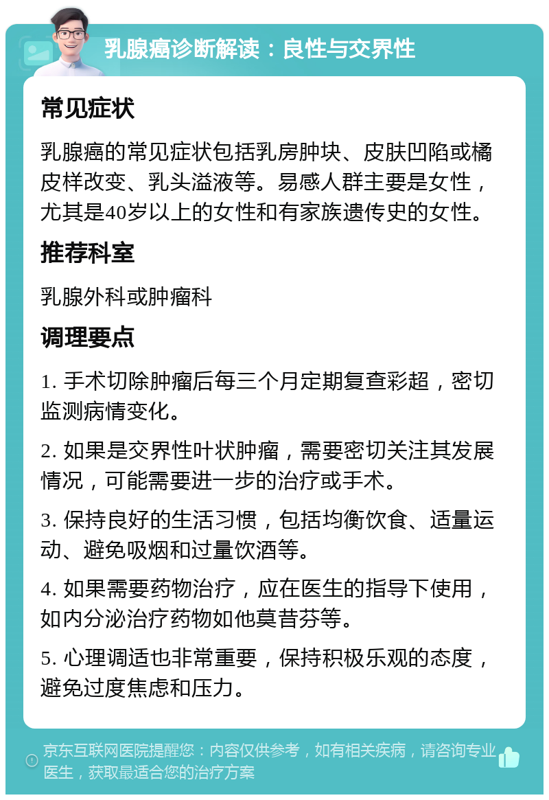 乳腺癌诊断解读：良性与交界性 常见症状 乳腺癌的常见症状包括乳房肿块、皮肤凹陷或橘皮样改变、乳头溢液等。易感人群主要是女性，尤其是40岁以上的女性和有家族遗传史的女性。 推荐科室 乳腺外科或肿瘤科 调理要点 1. 手术切除肿瘤后每三个月定期复查彩超，密切监测病情变化。 2. 如果是交界性叶状肿瘤，需要密切关注其发展情况，可能需要进一步的治疗或手术。 3. 保持良好的生活习惯，包括均衡饮食、适量运动、避免吸烟和过量饮酒等。 4. 如果需要药物治疗，应在医生的指导下使用，如内分泌治疗药物如他莫昔芬等。 5. 心理调适也非常重要，保持积极乐观的态度，避免过度焦虑和压力。