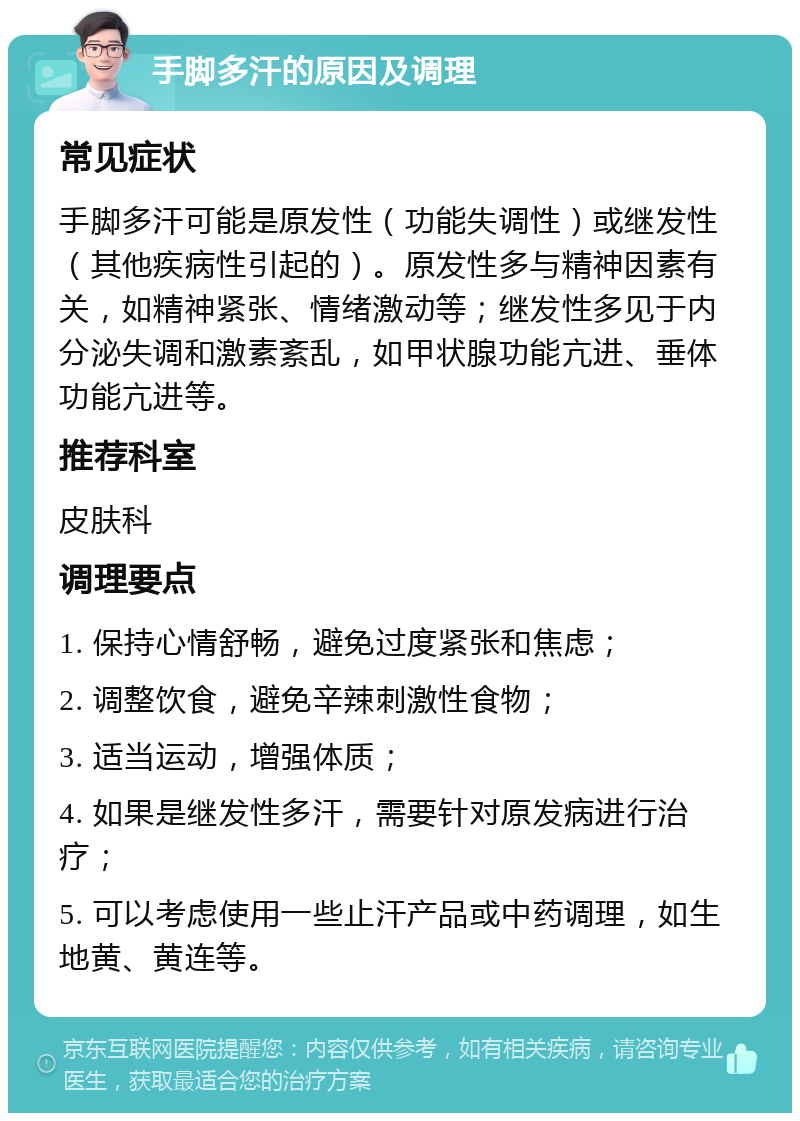 手脚多汗的原因及调理 常见症状 手脚多汗可能是原发性（功能失调性）或继发性（其他疾病性引起的）。原发性多与精神因素有关，如精神紧张、情绪激动等；继发性多见于内分泌失调和激素紊乱，如甲状腺功能亢进、垂体功能亢进等。 推荐科室 皮肤科 调理要点 1. 保持心情舒畅，避免过度紧张和焦虑； 2. 调整饮食，避免辛辣刺激性食物； 3. 适当运动，增强体质； 4. 如果是继发性多汗，需要针对原发病进行治疗； 5. 可以考虑使用一些止汗产品或中药调理，如生地黄、黄连等。