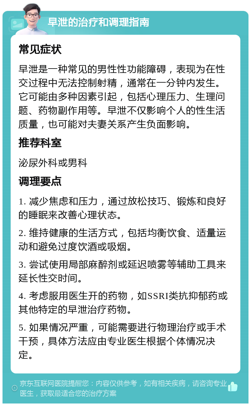 早泄的治疗和调理指南 常见症状 早泄是一种常见的男性性功能障碍，表现为在性交过程中无法控制射精，通常在一分钟内发生。它可能由多种因素引起，包括心理压力、生理问题、药物副作用等。早泄不仅影响个人的性生活质量，也可能对夫妻关系产生负面影响。 推荐科室 泌尿外科或男科 调理要点 1. 减少焦虑和压力，通过放松技巧、锻炼和良好的睡眠来改善心理状态。 2. 维持健康的生活方式，包括均衡饮食、适量运动和避免过度饮酒或吸烟。 3. 尝试使用局部麻醉剂或延迟喷雾等辅助工具来延长性交时间。 4. 考虑服用医生开的药物，如SSRI类抗抑郁药或其他特定的早泄治疗药物。 5. 如果情况严重，可能需要进行物理治疗或手术干预，具体方法应由专业医生根据个体情况决定。