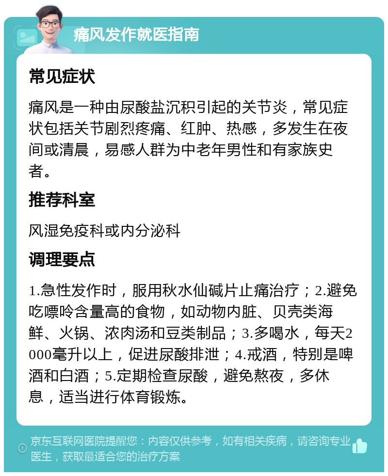 痛风发作就医指南 常见症状 痛风是一种由尿酸盐沉积引起的关节炎，常见症状包括关节剧烈疼痛、红肿、热感，多发生在夜间或清晨，易感人群为中老年男性和有家族史者。 推荐科室 风湿免疫科或内分泌科 调理要点 1.急性发作时，服用秋水仙碱片止痛治疗；2.避免吃嘌呤含量高的食物，如动物内脏、贝壳类海鲜、火锅、浓肉汤和豆类制品；3.多喝水，每天2000毫升以上，促进尿酸排泄；4.戒酒，特别是啤酒和白酒；5.定期检查尿酸，避免熬夜，多休息，适当进行体育锻炼。