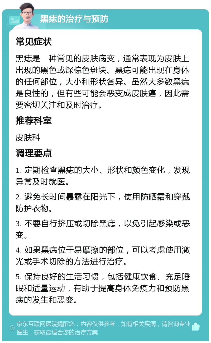 黑痣的治疗与预防 常见症状 黑痣是一种常见的皮肤病变，通常表现为皮肤上出现的黑色或深棕色斑块。黑痣可能出现在身体的任何部位，大小和形状各异。虽然大多数黑痣是良性的，但有些可能会恶变成皮肤癌，因此需要密切关注和及时治疗。 推荐科室 皮肤科 调理要点 1. 定期检查黑痣的大小、形状和颜色变化，发现异常及时就医。 2. 避免长时间暴露在阳光下，使用防晒霜和穿戴防护衣物。 3. 不要自行挤压或切除黑痣，以免引起感染或恶变。 4. 如果黑痣位于易摩擦的部位，可以考虑使用激光或手术切除的方法进行治疗。 5. 保持良好的生活习惯，包括健康饮食、充足睡眠和适量运动，有助于提高身体免疫力和预防黑痣的发生和恶变。