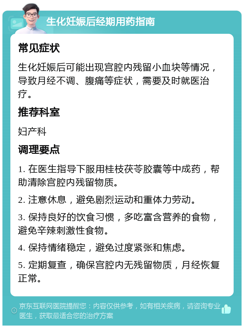 生化妊娠后经期用药指南 常见症状 生化妊娠后可能出现宫腔内残留小血块等情况，导致月经不调、腹痛等症状，需要及时就医治疗。 推荐科室 妇产科 调理要点 1. 在医生指导下服用桂枝茯苓胶囊等中成药，帮助清除宫腔内残留物质。 2. 注意休息，避免剧烈运动和重体力劳动。 3. 保持良好的饮食习惯，多吃富含营养的食物，避免辛辣刺激性食物。 4. 保持情绪稳定，避免过度紧张和焦虑。 5. 定期复查，确保宫腔内无残留物质，月经恢复正常。