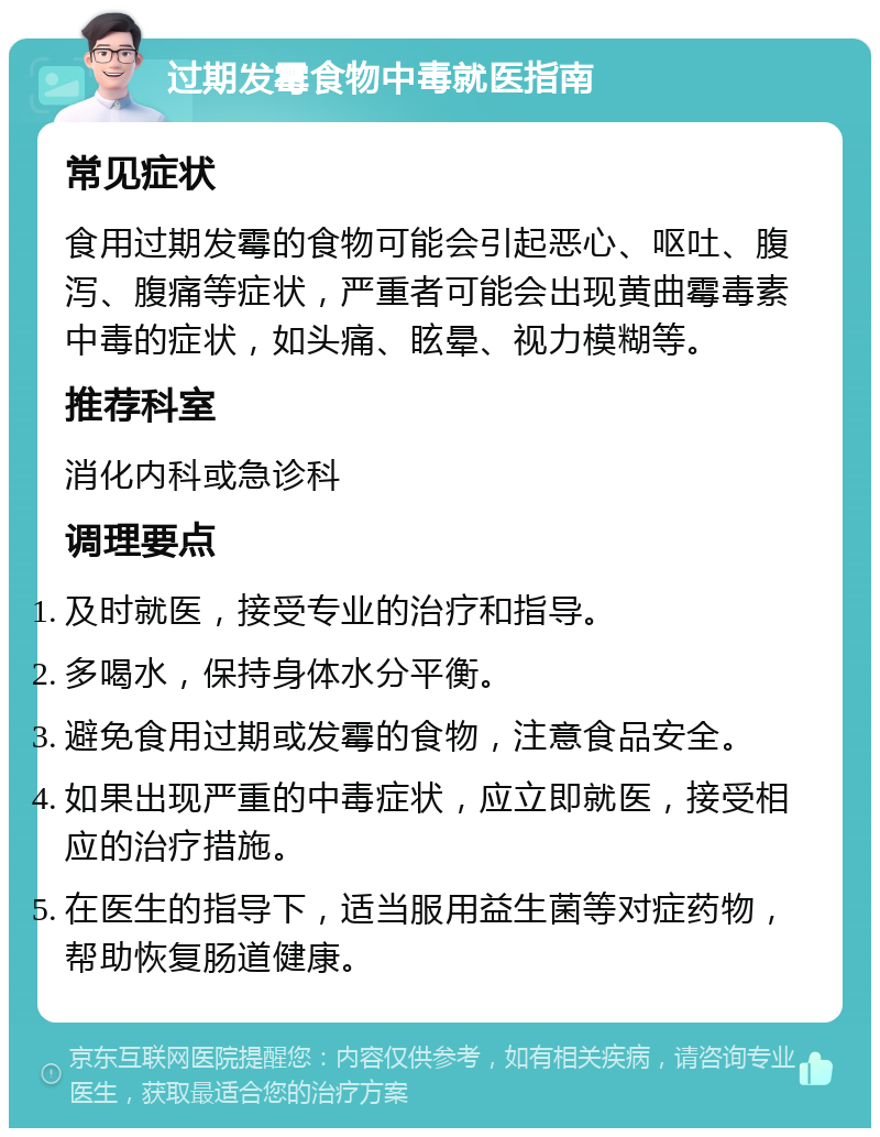 过期发霉食物中毒就医指南 常见症状 食用过期发霉的食物可能会引起恶心、呕吐、腹泻、腹痛等症状，严重者可能会出现黄曲霉毒素中毒的症状，如头痛、眩晕、视力模糊等。 推荐科室 消化内科或急诊科 调理要点 及时就医，接受专业的治疗和指导。 多喝水，保持身体水分平衡。 避免食用过期或发霉的食物，注意食品安全。 如果出现严重的中毒症状，应立即就医，接受相应的治疗措施。 在医生的指导下，适当服用益生菌等对症药物，帮助恢复肠道健康。