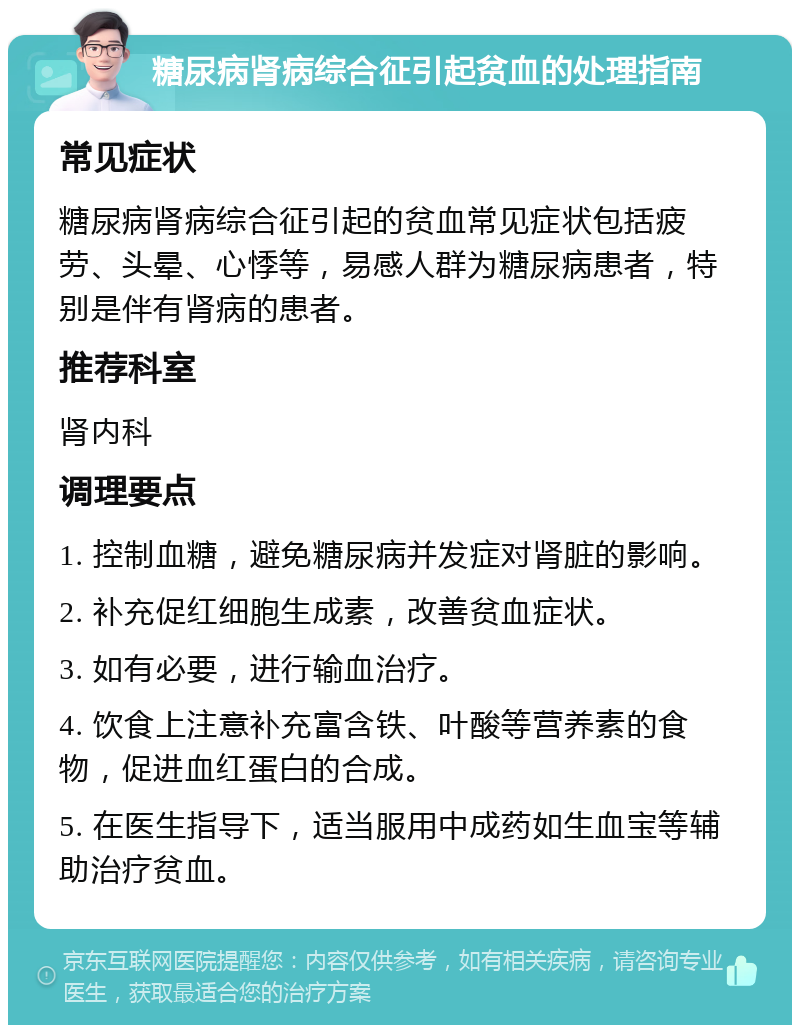 糖尿病肾病综合征引起贫血的处理指南 常见症状 糖尿病肾病综合征引起的贫血常见症状包括疲劳、头晕、心悸等，易感人群为糖尿病患者，特别是伴有肾病的患者。 推荐科室 肾内科 调理要点 1. 控制血糖，避免糖尿病并发症对肾脏的影响。 2. 补充促红细胞生成素，改善贫血症状。 3. 如有必要，进行输血治疗。 4. 饮食上注意补充富含铁、叶酸等营养素的食物，促进血红蛋白的合成。 5. 在医生指导下，适当服用中成药如生血宝等辅助治疗贫血。