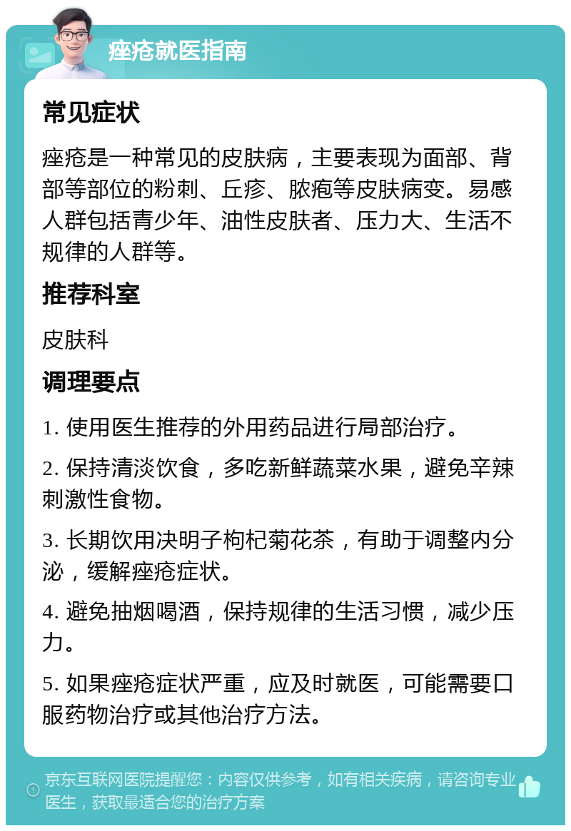 痤疮就医指南 常见症状 痤疮是一种常见的皮肤病，主要表现为面部、背部等部位的粉刺、丘疹、脓疱等皮肤病变。易感人群包括青少年、油性皮肤者、压力大、生活不规律的人群等。 推荐科室 皮肤科 调理要点 1. 使用医生推荐的外用药品进行局部治疗。 2. 保持清淡饮食，多吃新鲜蔬菜水果，避免辛辣刺激性食物。 3. 长期饮用决明子枸杞菊花茶，有助于调整内分泌，缓解痤疮症状。 4. 避免抽烟喝酒，保持规律的生活习惯，减少压力。 5. 如果痤疮症状严重，应及时就医，可能需要口服药物治疗或其他治疗方法。